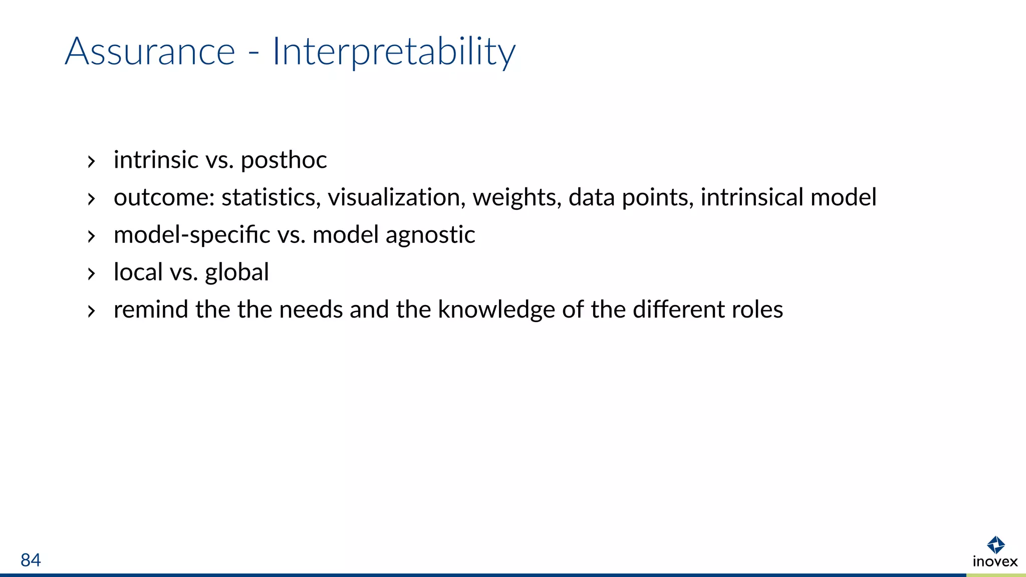 Assurance - Interpretability
intrinsic vs. posthoc
outcome: statistics, visualization, weights, data points, intrinsical model
model-speciﬁc vs. model agnostic
local vs. global
remind the the needs and the knowledge of the diﬀerent roles
84
 