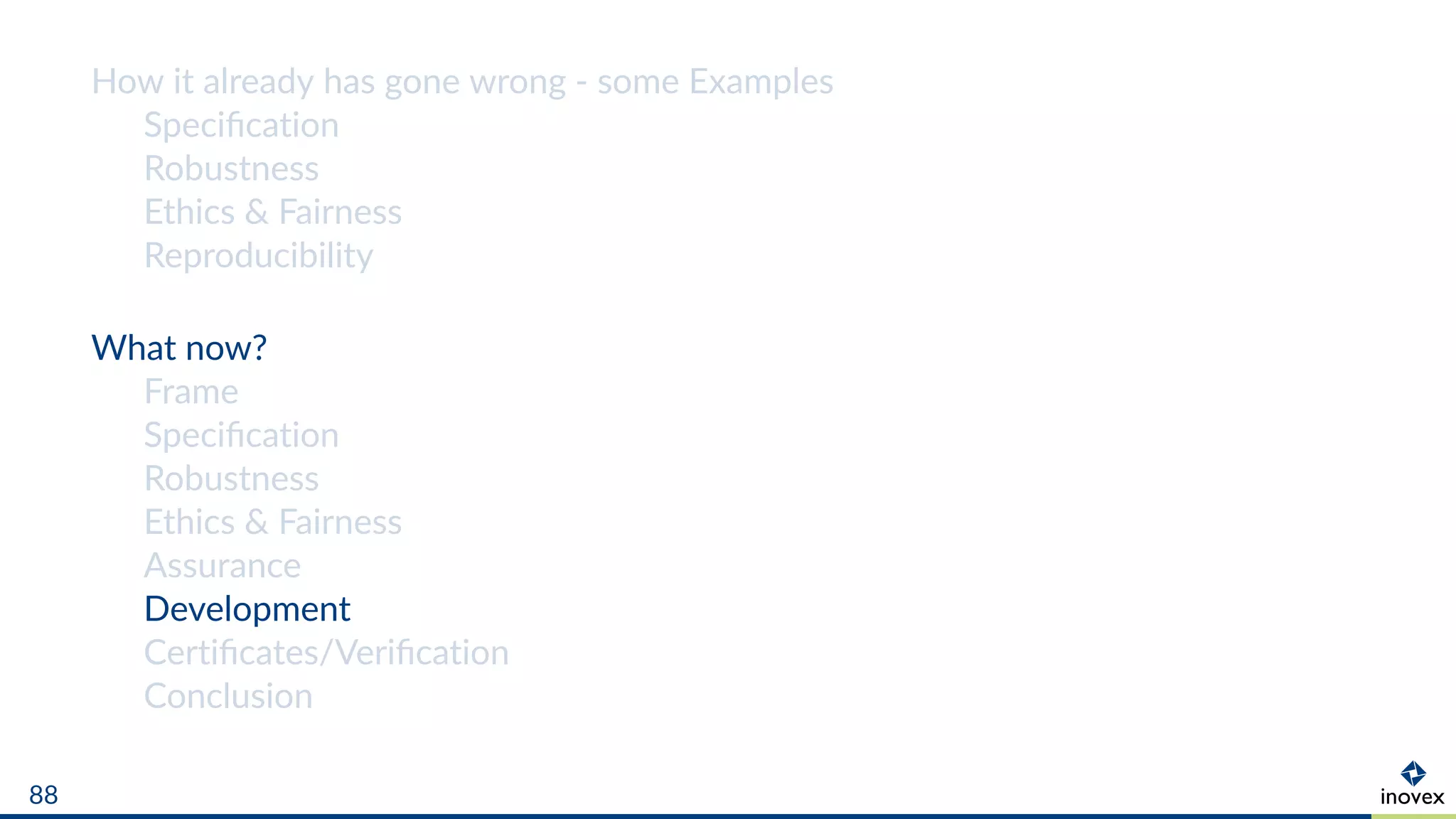 How it already has gone wrong - some Examples
Speciﬁcation
Robustness
Ethics & Fairness
Reproducibility
What now?
Frame
Speciﬁcation
Robustness
Ethics & Fairness
Assurance
Development
Certiﬁcates/Veriﬁcation
Conclusion
88
 