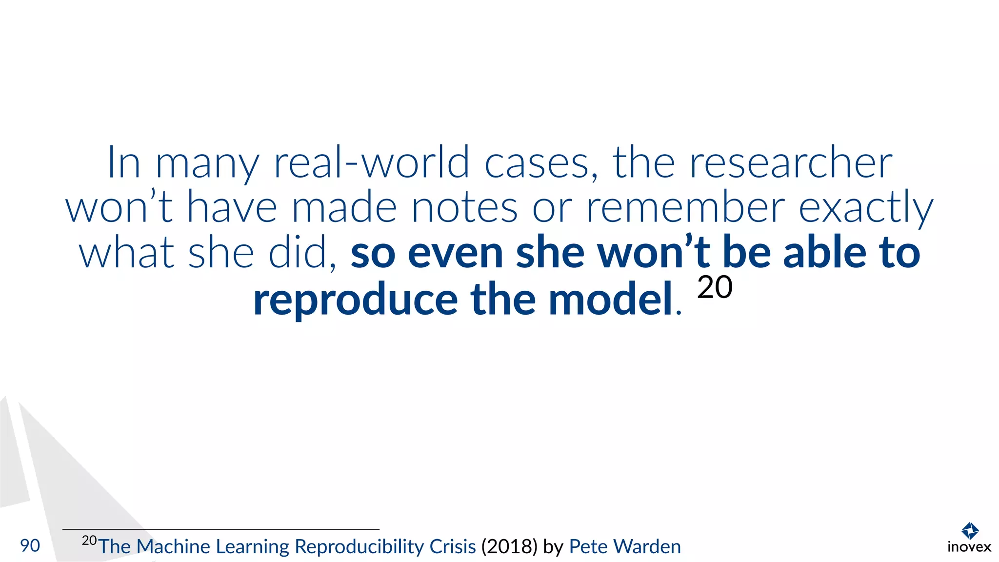 In many real-world cases, the researcher
won’t have made notes or remember exactly
what she did, so even she won’t be able to
reproduce the model. 20
20
The Machine Learning Reproducibility Crisis (2018) by Pete Warden90
 
