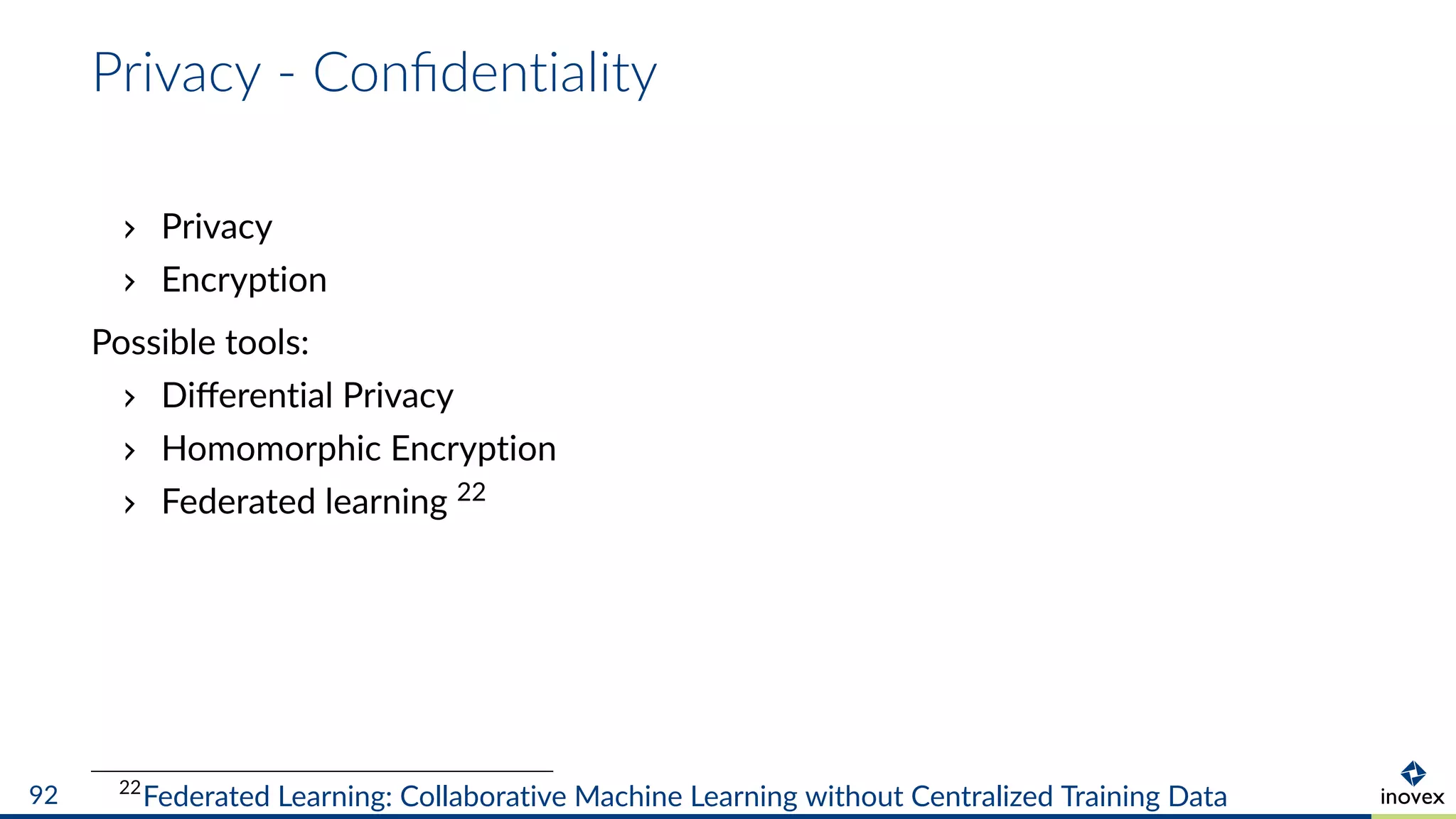 Privacy - Conﬁdentiality
Privacy
Encryption
Possible tools:
Diﬀerential Privacy
Homomorphic Encryption
Federated learning 22
22
Federated Learning: Collaborative Machine Learning without Centralized Training Data92
 