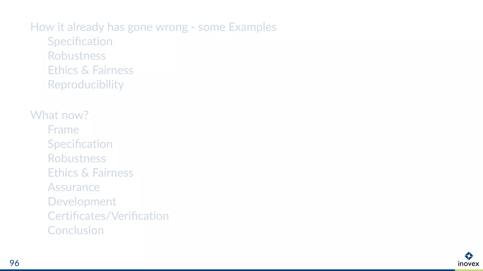 How it already has gone wrong - some Examples
Speciﬁcation
Robustness
Ethics & Fairness
Reproducibility
What now?
Frame
Speciﬁcation
Robustness
Ethics & Fairness
Assurance
Development
Certiﬁcates/Veriﬁcation
Conclusion
96
 