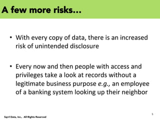 5	
  
Sqrrl Data, Inc., All Rights Reserved
	
  
•  With	
  every	
  copy	
  of	
  data,	
  there	
  is	
  an	
  increased	
  
risk	
  of	
  unintended	
  disclosure	
  
•  Every	
  now	
  and	
  then	
  people	
  with	
  access	
  and	
  
privileges	
  take	
  a	
  look	
  at	
  records	
  without	
  a	
  
legiCmate	
  business	
  purpose	
  e.g.,	
  an	
  employee	
  
of	
  a	
  banking	
  system	
  looking	
  up	
  their	
  neighbor	
  
A few more risks…
 