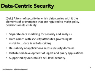 9	
  
Sqrrl Data, Inc., All Rights Reserved
	
  
(Def.)	
  A	
  form	
  of	
  security	
  in	
  which	
  data	
  carries	
  with	
  it	
  the	
  
elements	
  of	
  provenance	
  that	
  are	
  required	
  to	
  make	
  policy	
  
decisions	
  on	
  its	
  visibility:	
  
	
  
•  Separate	
  data	
  modeling	
  for	
  security	
  and	
  analysis	
  
•  Data	
  comes	
  with	
  security	
  aYributes	
  governing	
  its	
  
visibility…..data	
  is	
  self-­‐describing	
  
•  Reusability	
  of	
  applicaCons	
  across	
  security	
  domains	
  
•  Distributed	
  development	
  of	
  ingest	
  and	
  query	
  applicaCons	
  
•  Supported	
  by	
  Accumulo’s	
  cell-­‐level	
  security	
  
Data-Centric Security
 