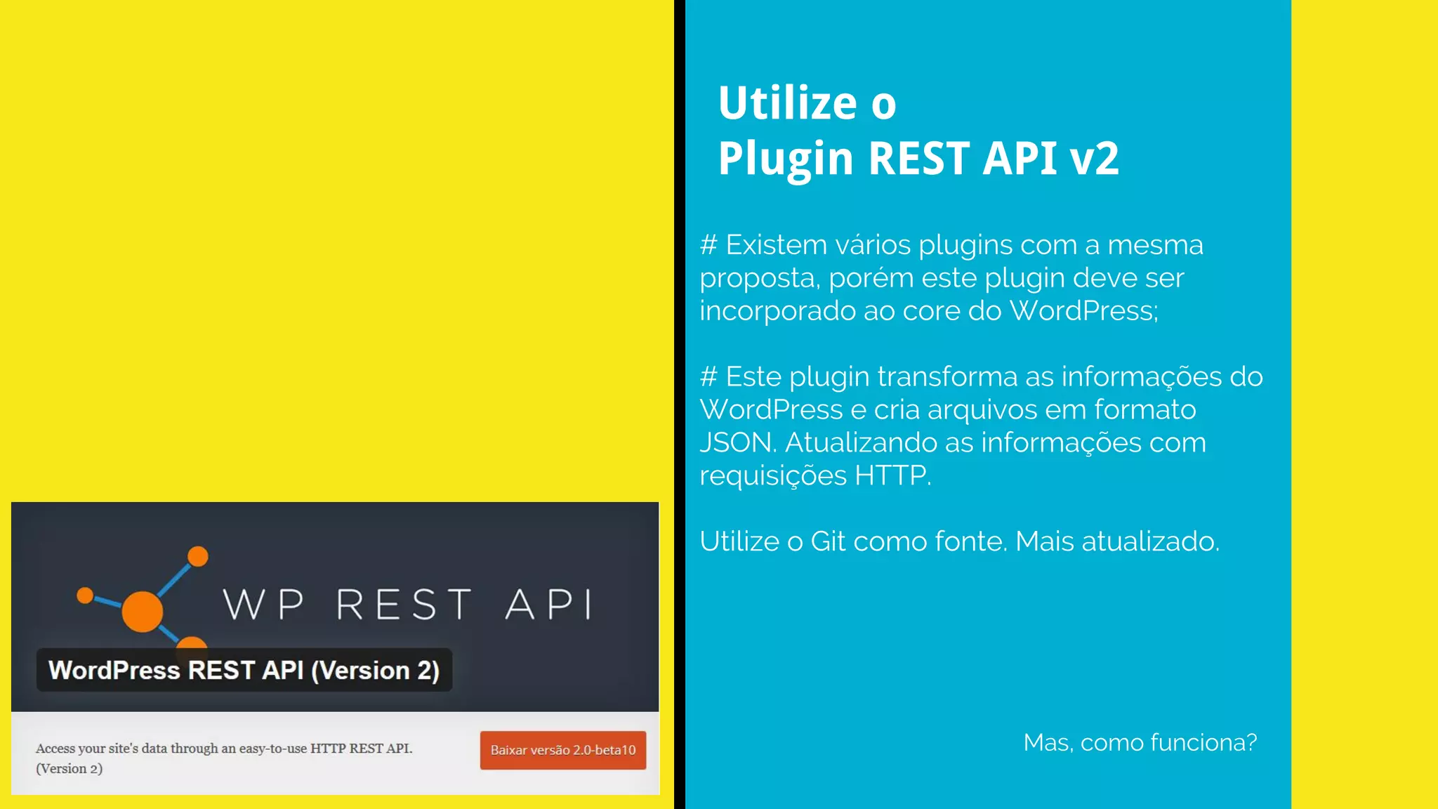 # Existem vários plugins com a mesma
proposta, porém este plugin deve ser
incorporado ao core do WordPress;
# Este plugin transforma as informações do
WordPress e cria arquivos em formato
JSON. Atualizando as informações com
requisições HTTP.
Utilize o Git como fonte. Mais atualizado.
Mas, como funciona?
Utilize o
Plugin REST API v2
 