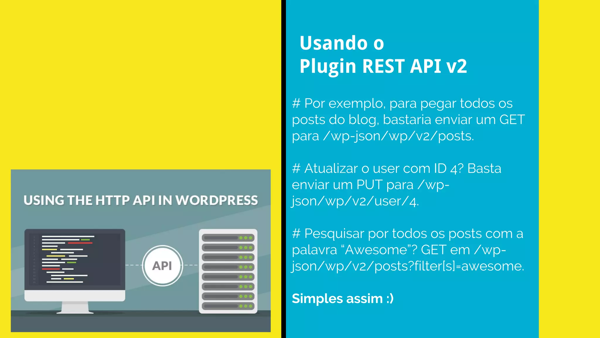# Por exemplo, para pegar todos os
posts do blog, bastaria enviar um GET
para /wp-json/wp/v2/posts.
# Atualizar o user com ID 4? Basta
enviar um PUT para /wp-
json/wp/v2/user/4.
# Pesquisar por todos os posts com a
palavra “Awesome”? GET em /wp-
json/wp/v2/posts?filter[s]=awesome.
Simples assim :)
Usando o
Plugin REST API v2
 