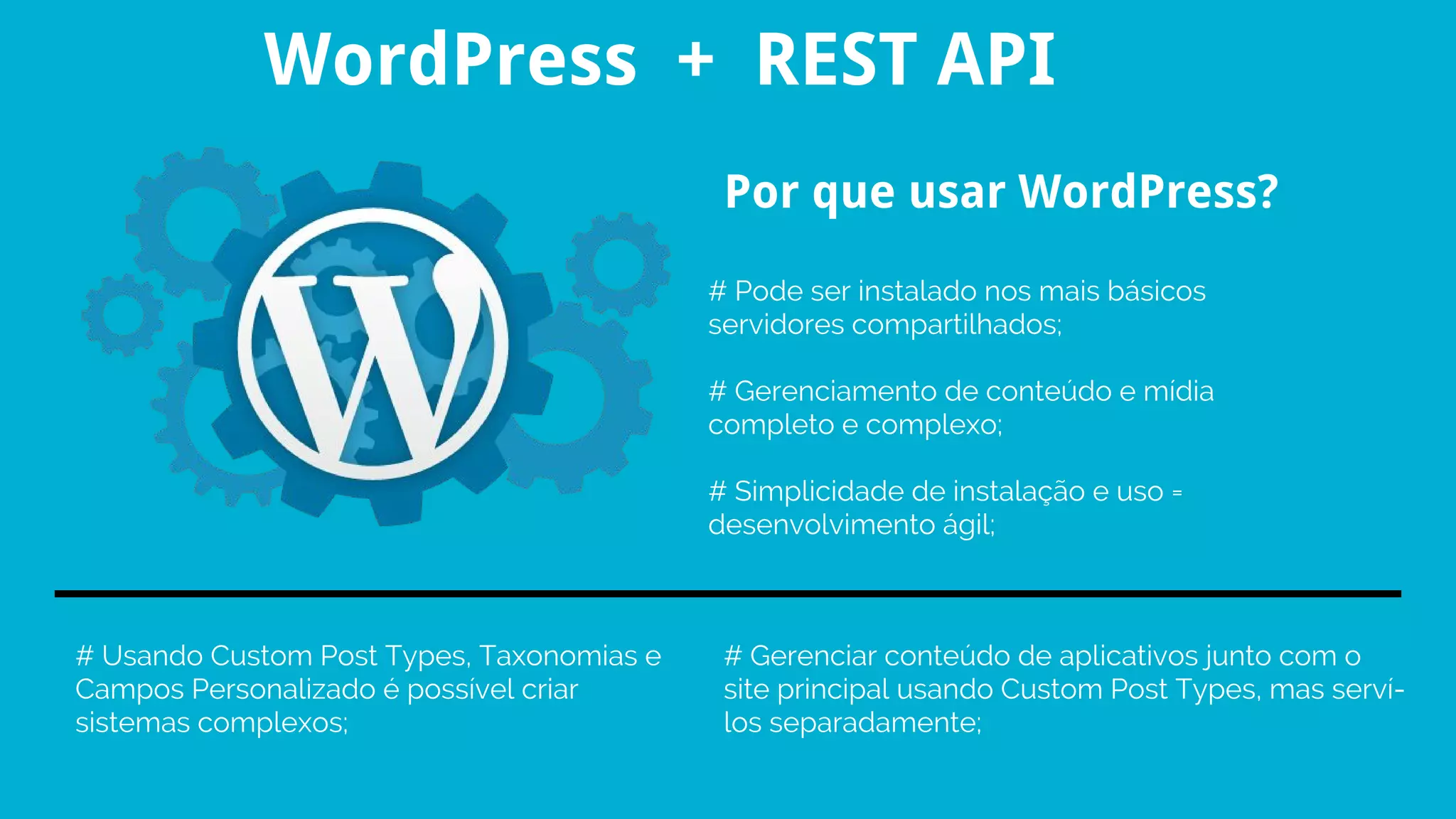 # Pode ser instalado nos mais básicos
servidores compartilhados;
# Gerenciamento de conteúdo e mídia
completo e complexo;
# Simplicidade de instalação e uso =
desenvolvimento ágil;
Por que usar WordPress?
# Usando Custom Post Types, Taxonomias e
Campos Personalizado é possível criar
sistemas complexos;
# Gerenciar conteúdo de aplicativos junto com o
site principal usando Custom Post Types, mas serví-
los separadamente;
WordPress + REST API
 
