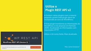# Existem vários plugins com a mesma
proposta, porém este plugin deve ser
incorporado ao core do WordPress;
# Este plugin transforma as informações do
WordPress e cria arquivos em formato
JSON. Atualizando as informações com
requisições HTTP.
Utilize o Git como fonte. Mais atualizado.
Mas, como funciona?
Utilize o
Plugin REST API v2
 