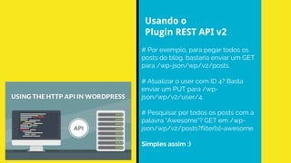 # Por exemplo, para pegar todos os
posts do blog, bastaria enviar um GET
para /wp-json/wp/v2/posts.
# Atualizar o user com ID 4? Basta
enviar um PUT para /wp-
json/wp/v2/user/4.
# Pesquisar por todos os posts com a
palavra “Awesome”? GET em /wp-
json/wp/v2/posts?filter[s]=awesome.
Simples assim :)
Usando o
Plugin REST API v2
 