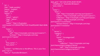 date_gmt": "2013-06-02T05:28:00+00:00",
"modified_tz": "Australia/Brisbane",
"post_meta": [
],
"meta": {
"links": {
"self": "http://example.com/wp-json/posts/1",
"author": "http://example.com/wp-json/users/1",
"collection": "http://example.com/wp-json/posts",
"replies": "http://example.com/wp-
json/posts/1/comments",
"version-history": "http://example.com/wp-
json/posts/1/revisions"
}
},
"terms": {
"category": {
"ID": 1,
"name": "Uncategorized",
"meta": {
"links": {
"collection": "http://example.com/wp-
json/taxonomies/category/terms"
"self": "http://example.com/wp-
json/taxonomies/category/terms/1"
}
{
"ID": 1,
"title": "Hello world!q",
"status": "publish",
"type": "post",
"author": {
"ID": 1,
"name": "admin",
"slug": "admin",
"URL": "",
"avatar": "http://0.gravatar.
com/avatar/c57c8945079831fa3c19caef02e44614&d=404&
r=G",
"meta": {
"links": {
"self": "http://example.com/wp-json/users/1",
"archives": "http://example.com/wp-
json/users/1/posts"
}
},
"first_name": "",
"last_name": ""
},
"content": "<p>Welcome to WordPress. This is your first
post.</p>n",
"date_tz": "Australia/Brisbane",
 