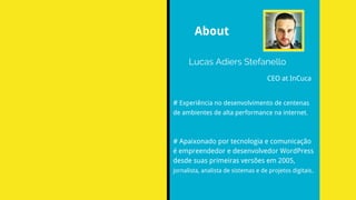 Lucas Adiers Stefanello
CEO at InCuca
# Experiência no desenvolvimento de centenas
de ambientes de alta performance na internet.
# Apaixonado por tecnologia e comunicação
é empreendedor e desenvolvedor WordPress
desde suas primeiras versões em 2005,
jornalista, analista de sistemas e de projetos digitais.
About
 
