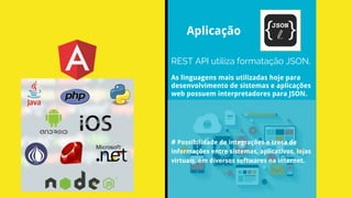 REST API utiliza formatação JSON.
Aplicação
As linguagens mais utilizadas hoje para
desenvolvimento de sistemas e aplicações
web possuem interpretadores para JSON.
# Possibilidade de integrações e troca de
informações entre sistemas, aplicativos, lojas
virtuais, em diversos softwares na internet.
 