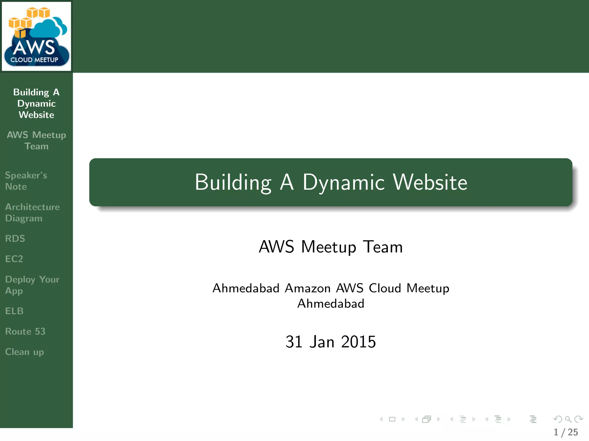 Building A
Dynamic
Website
AWS Meetup
Team
Speaker’s
Note
Architecture
Diagram
RDS
EC2
Deploy Your
App
ELB
Route 53
Clean up
Building A Dynamic Website
AWS Meetup Team
Ahmedabad Amazon AWS Cloud Meetup
Ahmedabad
31 Jan 2015
1 / 25
 