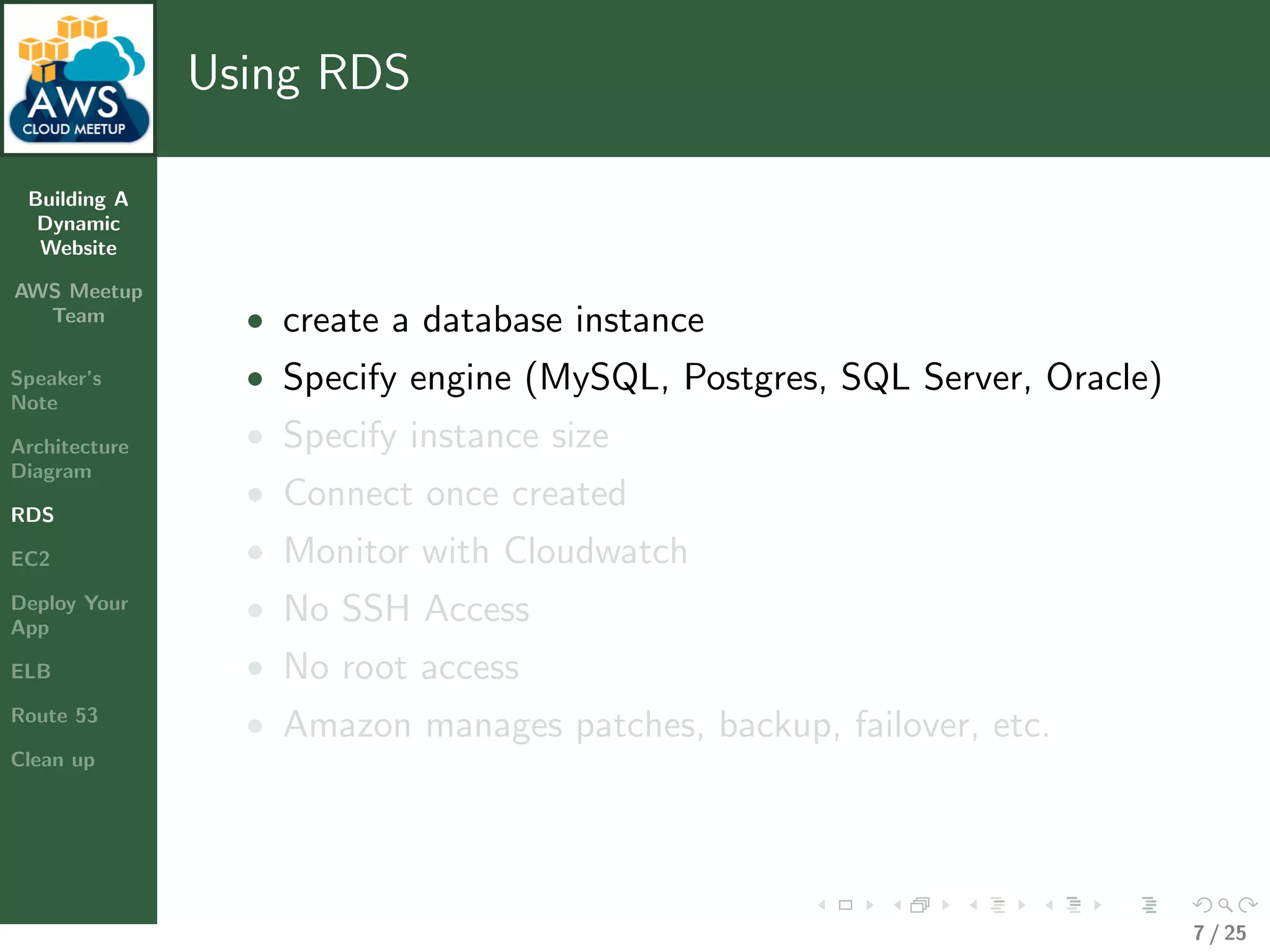 Building A
Dynamic
Website
AWS Meetup
Team
Speaker’s
Note
Architecture
Diagram
RDS
EC2
Deploy Your
App
ELB
Route 53
Clean up
Using RDS
• create a database instance
• Specify engine (MySQL, Postgres, SQL Server, Oracle)
• Specify instance size
• Connect once created
• Monitor with Cloudwatch
• No SSH Access
• No root access
• Amazon manages patches, backup, failover, etc.
7 / 25
 
