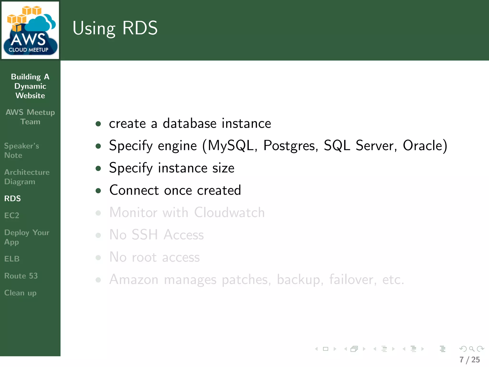 Building A
Dynamic
Website
AWS Meetup
Team
Speaker’s
Note
Architecture
Diagram
RDS
EC2
Deploy Your
App
ELB
Route 53
Clean up
Using RDS
• create a database instance
• Specify engine (MySQL, Postgres, SQL Server, Oracle)
• Specify instance size
• Connect once created
• Monitor with Cloudwatch
• No SSH Access
• No root access
• Amazon manages patches, backup, failover, etc.
7 / 25
 