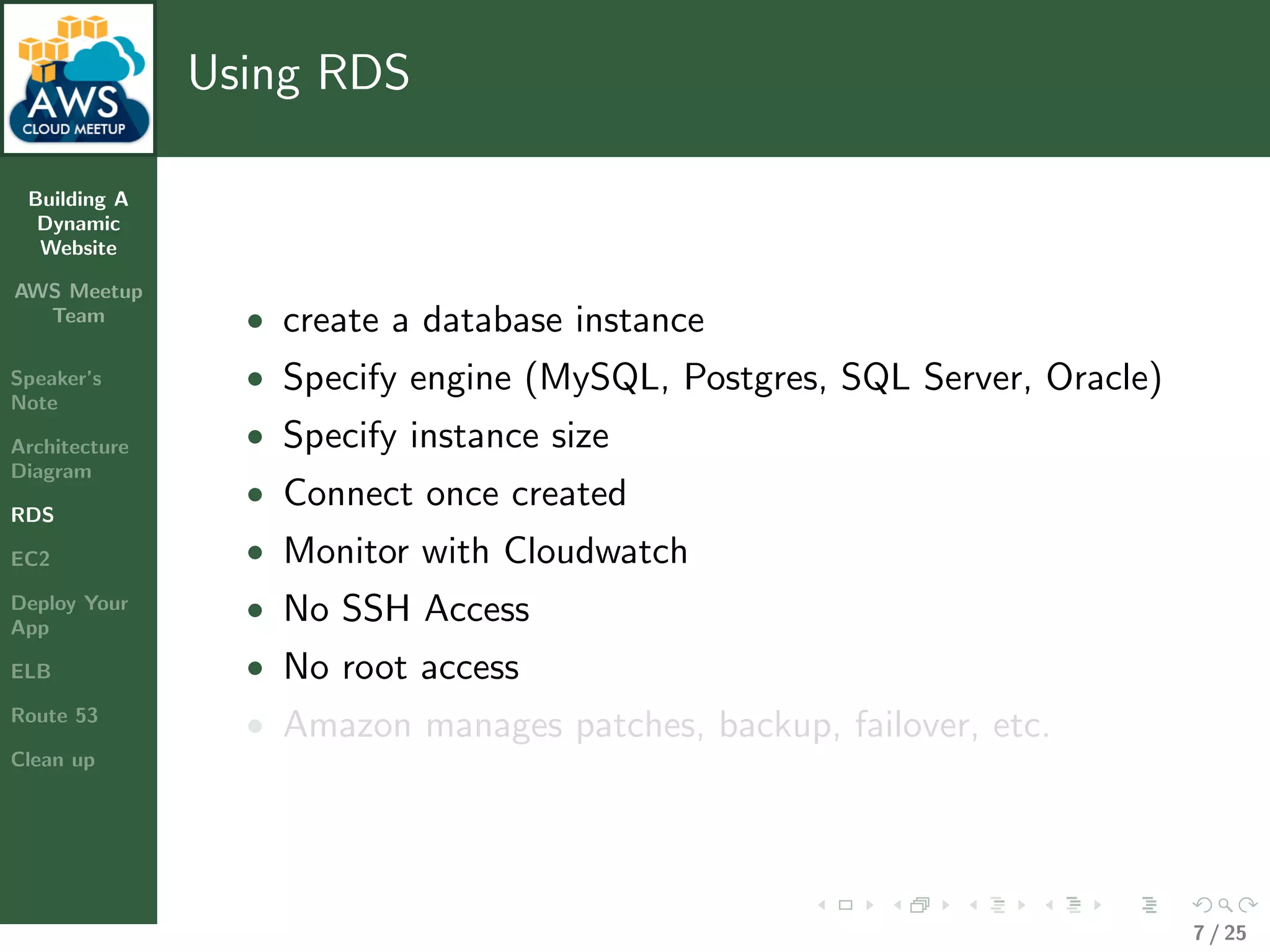 Building A
Dynamic
Website
AWS Meetup
Team
Speaker’s
Note
Architecture
Diagram
RDS
EC2
Deploy Your
App
ELB
Route 53
Clean up
Using RDS
• create a database instance
• Specify engine (MySQL, Postgres, SQL Server, Oracle)
• Specify instance size
• Connect once created
• Monitor with Cloudwatch
• No SSH Access
• No root access
• Amazon manages patches, backup, failover, etc.
7 / 25
 