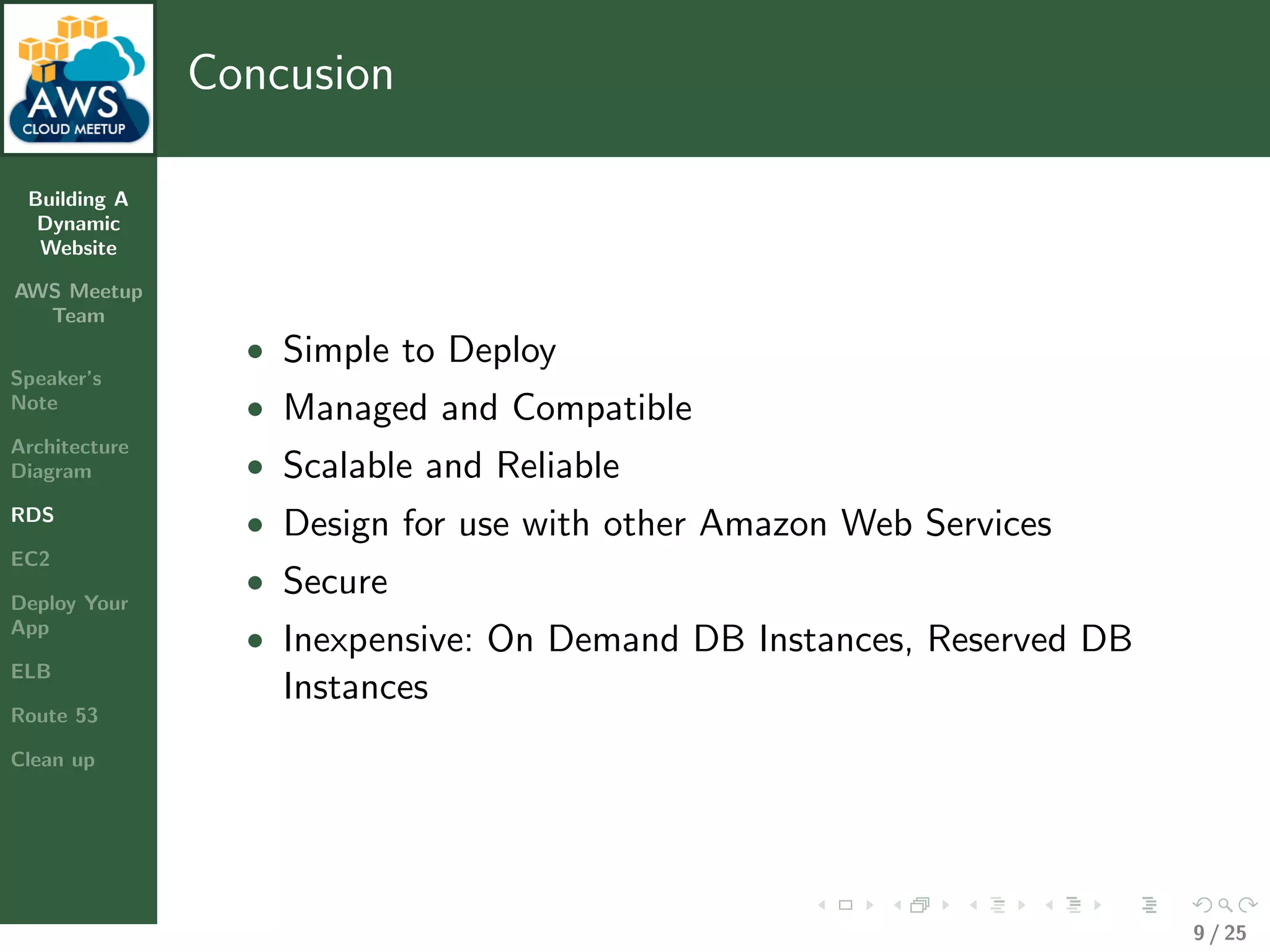 Building A
Dynamic
Website
AWS Meetup
Team
Speaker’s
Note
Architecture
Diagram
RDS
EC2
Deploy Your
App
ELB
Route 53
Clean up
Concusion
• Simple to Deploy
• Managed and Compatible
• Scalable and Reliable
• Design for use with other Amazon Web Services
• Secure
• Inexpensive: On Demand DB Instances, Reserved DB
Instances
9 / 25
 