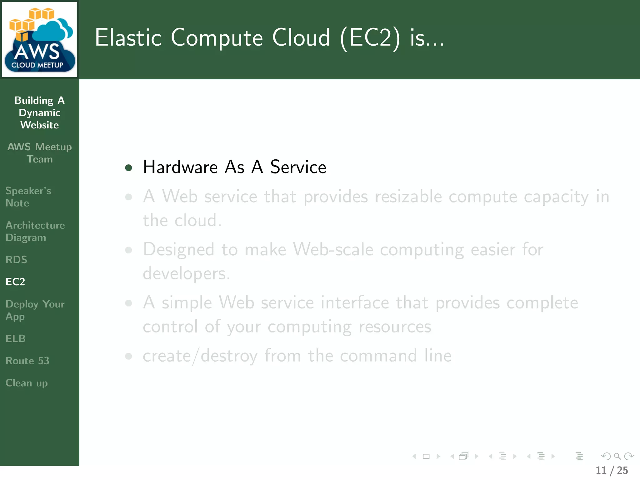 Building A
Dynamic
Website
AWS Meetup
Team
Speaker’s
Note
Architecture
Diagram
RDS
EC2
Deploy Your
App
ELB
Route 53
Clean up
Elastic Compute Cloud (EC2) is...
• Hardware As A Service
• A Web service that provides resizable compute capacity in
the cloud.
• Designed to make Web-scale computing easier for
developers.
• A simple Web service interface that provides complete
control of your computing resources
• create/destroy from the command line
11 / 25
 