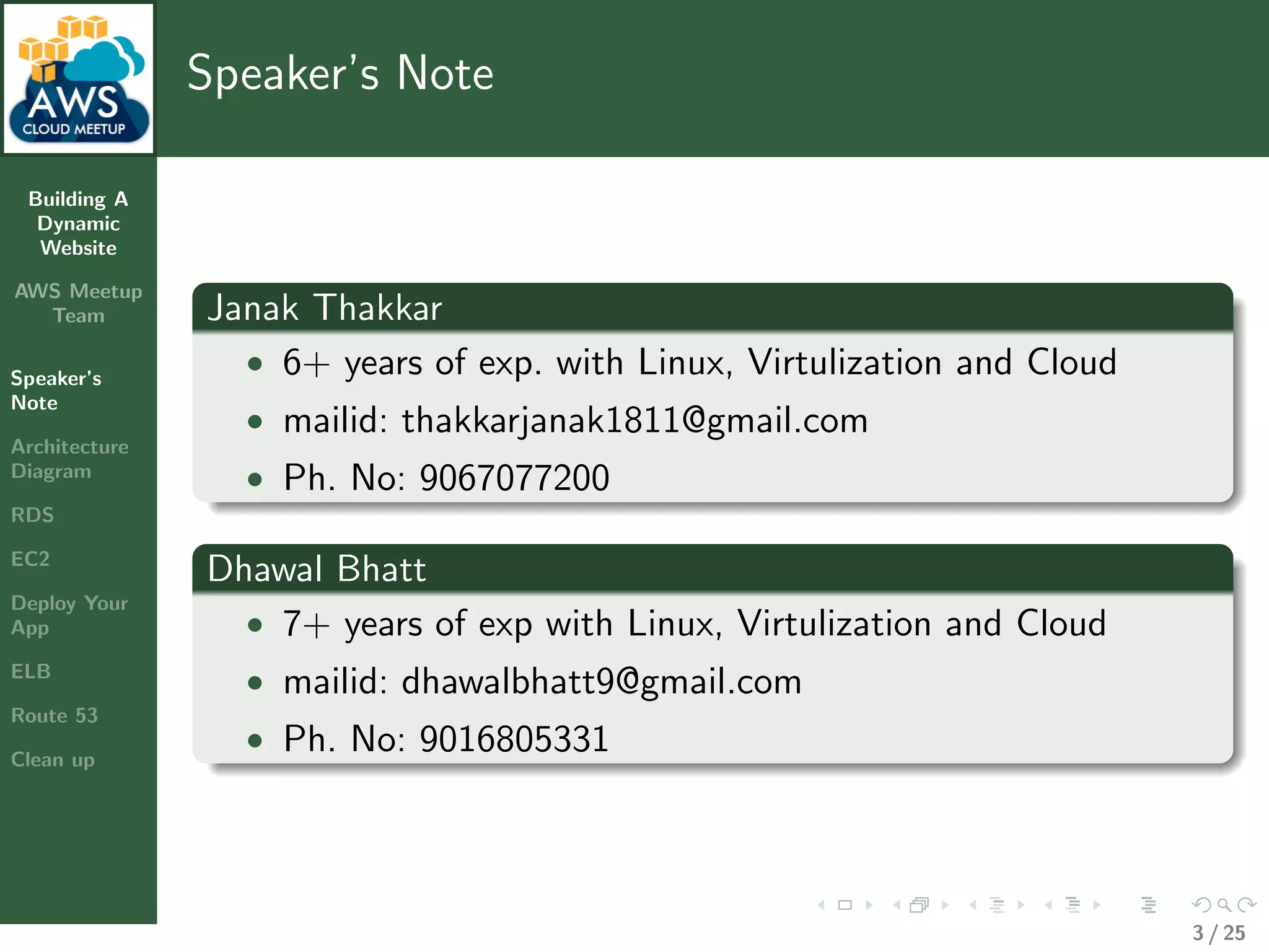 Building A
Dynamic
Website
AWS Meetup
Team
Speaker’s
Note
Architecture
Diagram
RDS
EC2
Deploy Your
App
ELB
Route 53
Clean up
Speaker’s Note
Janak Thakkar
• 6+ years of exp. with Linux, Virtulization and Cloud
• mailid: thakkarjanak1811@gmail.com
• Ph. No: 9067077200
Dhawal Bhatt
• 7+ years of exp with Linux, Virtulization and Cloud
• mailid: dhawalbhatt9@gmail.com
• Ph. No: 9016805331
3 / 25
 