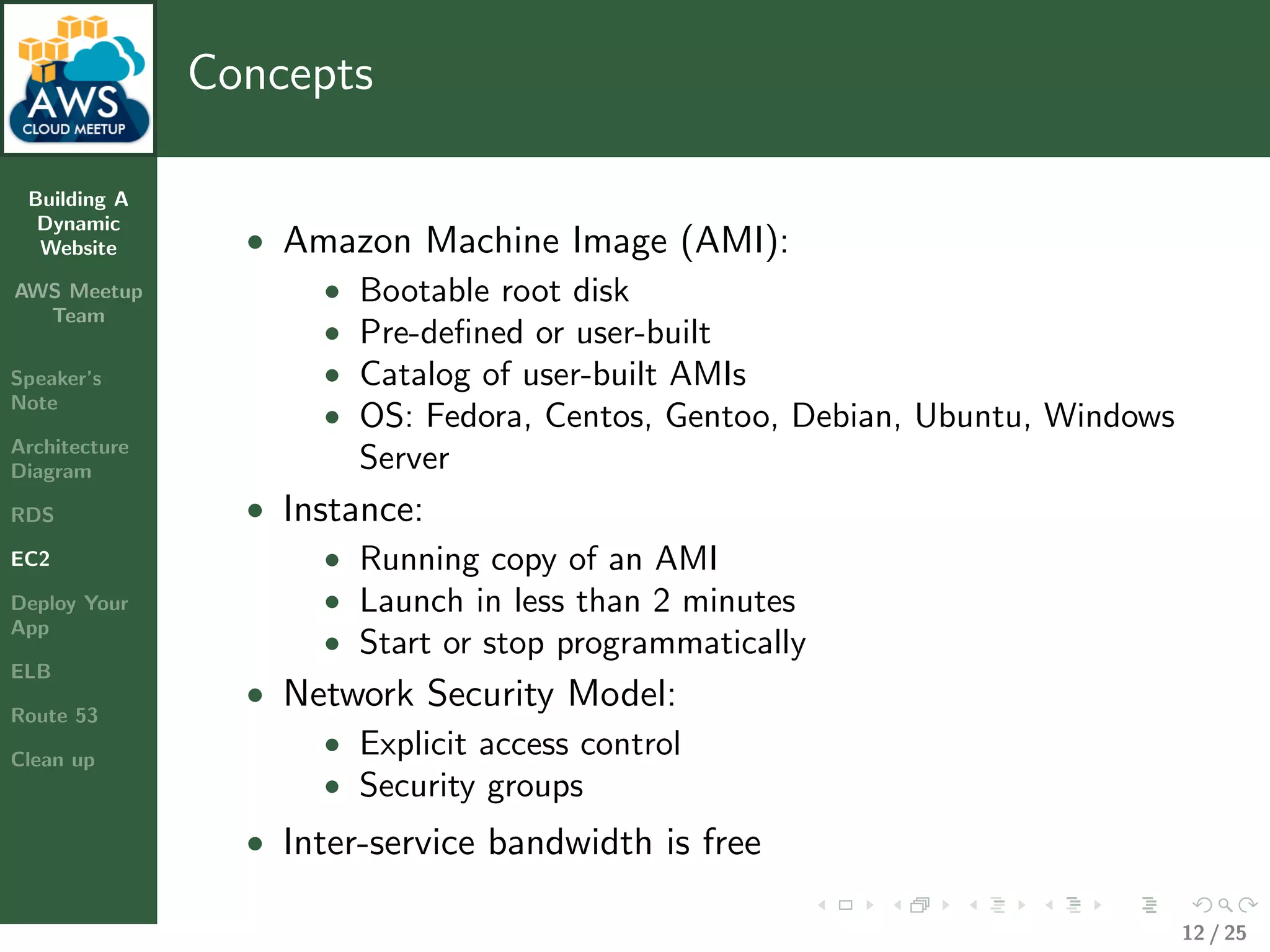 Building A
Dynamic
Website
AWS Meetup
Team
Speaker’s
Note
Architecture
Diagram
RDS
EC2
Deploy Your
App
ELB
Route 53
Clean up
Concepts
• Amazon Machine Image (AMI):
• Bootable root disk
• Pre-deﬁned or user-built
• Catalog of user-built AMIs
• OS: Fedora, Centos, Gentoo, Debian, Ubuntu, Windows
Server
• Instance:
• Running copy of an AMI
• Launch in less than 2 minutes
• Start or stop programmatically
• Network Security Model:
• Explicit access control
• Security groups
• Inter-service bandwidth is free
12 / 25
 