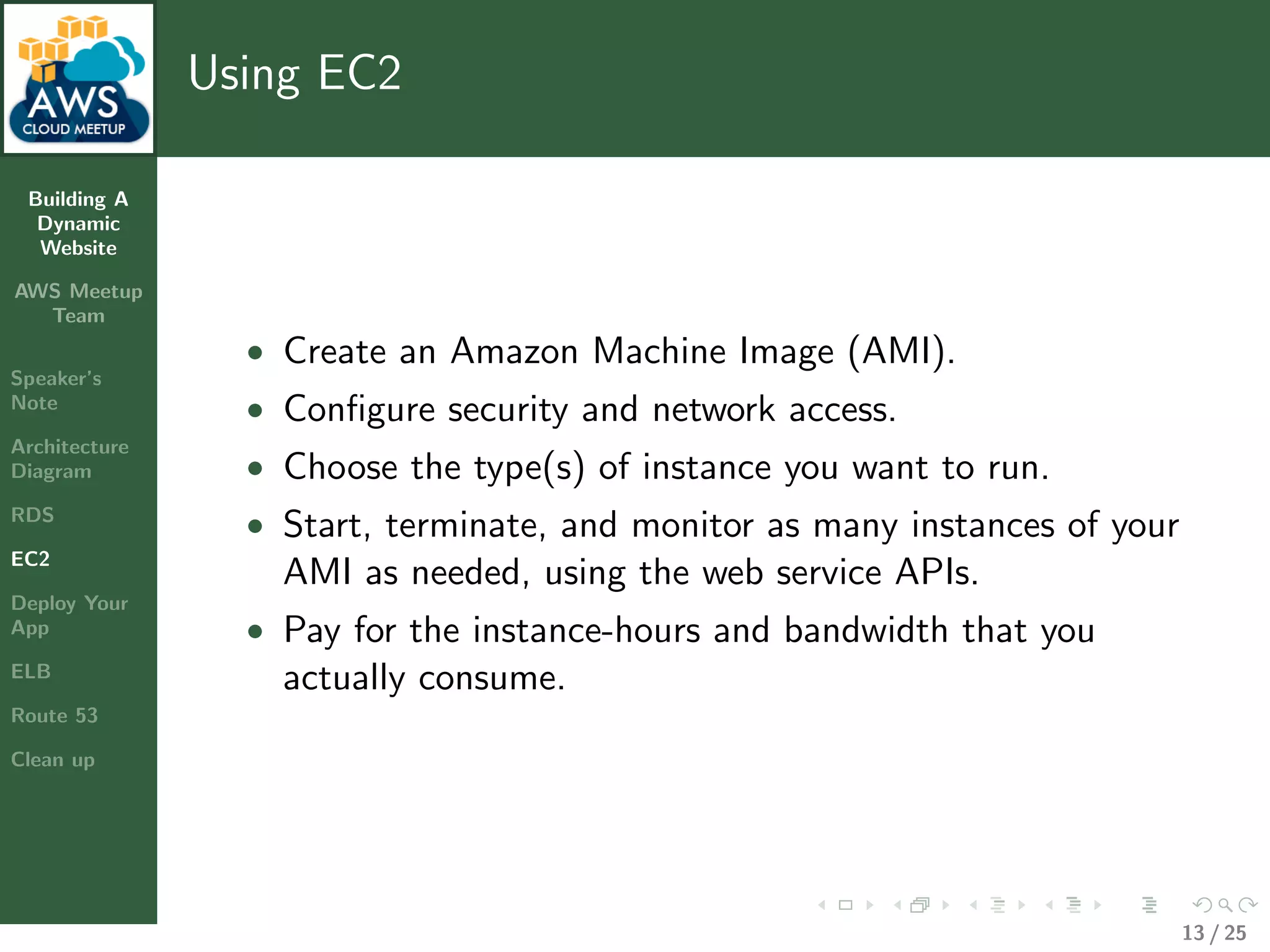 Building A
Dynamic
Website
AWS Meetup
Team
Speaker’s
Note
Architecture
Diagram
RDS
EC2
Deploy Your
App
ELB
Route 53
Clean up
Using EC2
• Create an Amazon Machine Image (AMI).
• Conﬁgure security and network access.
• Choose the type(s) of instance you want to run.
• Start, terminate, and monitor as many instances of your
AMI as needed, using the web service APIs.
• Pay for the instance-hours and bandwidth that you
actually consume.
13 / 25
 