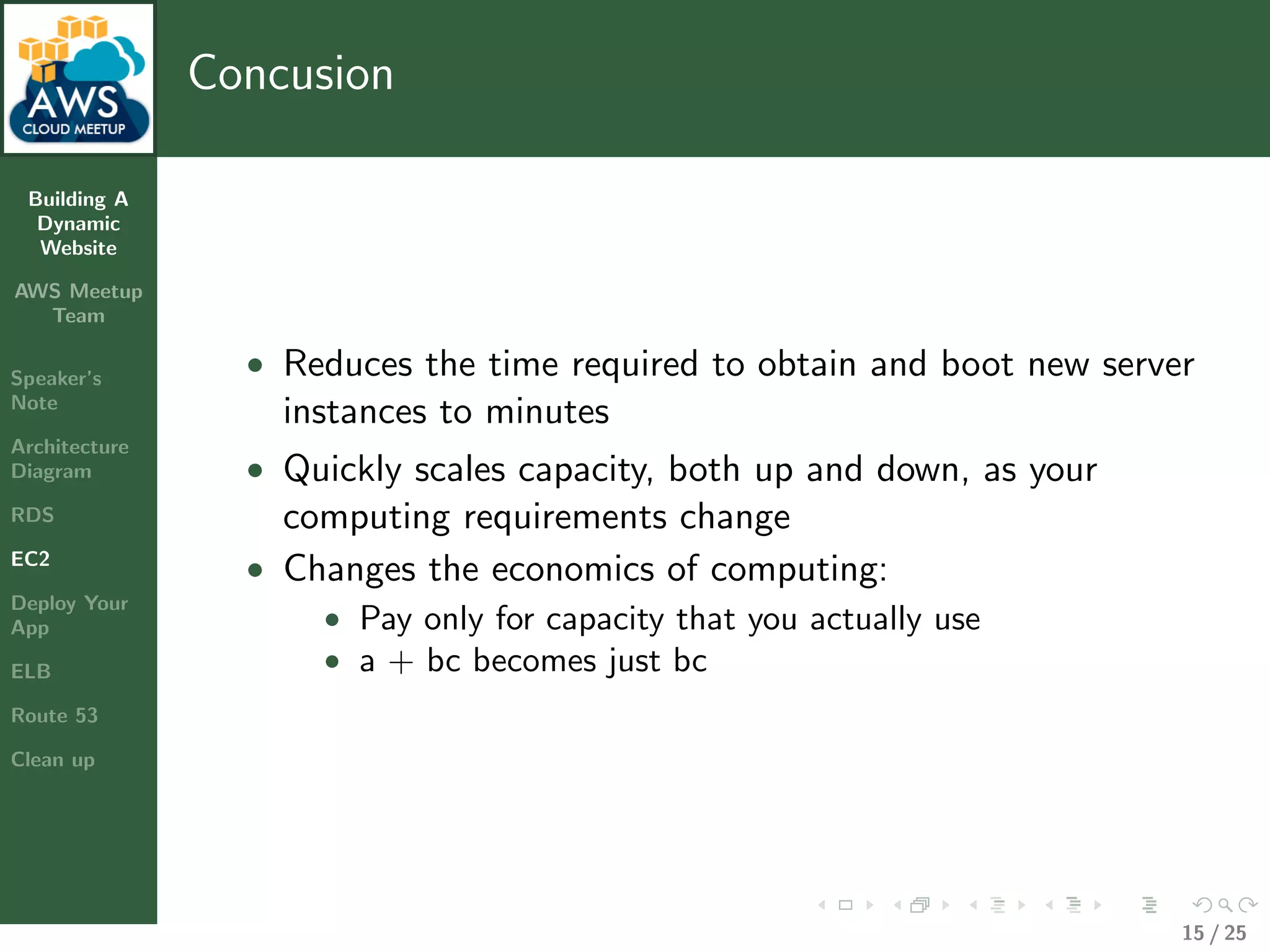 Building A
Dynamic
Website
AWS Meetup
Team
Speaker’s
Note
Architecture
Diagram
RDS
EC2
Deploy Your
App
ELB
Route 53
Clean up
Concusion
• Reduces the time required to obtain and boot new server
instances to minutes
• Quickly scales capacity, both up and down, as your
computing requirements change
• Changes the economics of computing:
• Pay only for capacity that you actually use
• a + bc becomes just bc
15 / 25
 