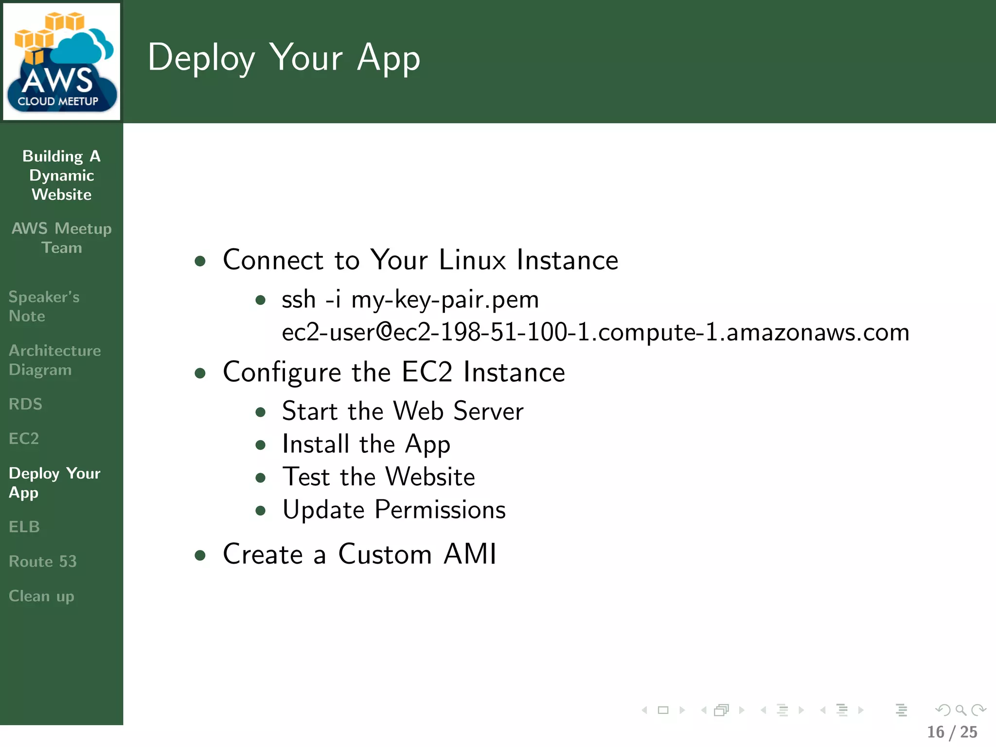 Building A
Dynamic
Website
AWS Meetup
Team
Speaker’s
Note
Architecture
Diagram
RDS
EC2
Deploy Your
App
ELB
Route 53
Clean up
Deploy Your App
• Connect to Your Linux Instance
• ssh -i my-key-pair.pem
ec2-user@ec2-198-51-100-1.compute-1.amazonaws.com
• Conﬁgure the EC2 Instance
• Start the Web Server
• Install the App
• Test the Website
• Update Permissions
• Create a Custom AMI
16 / 25
 