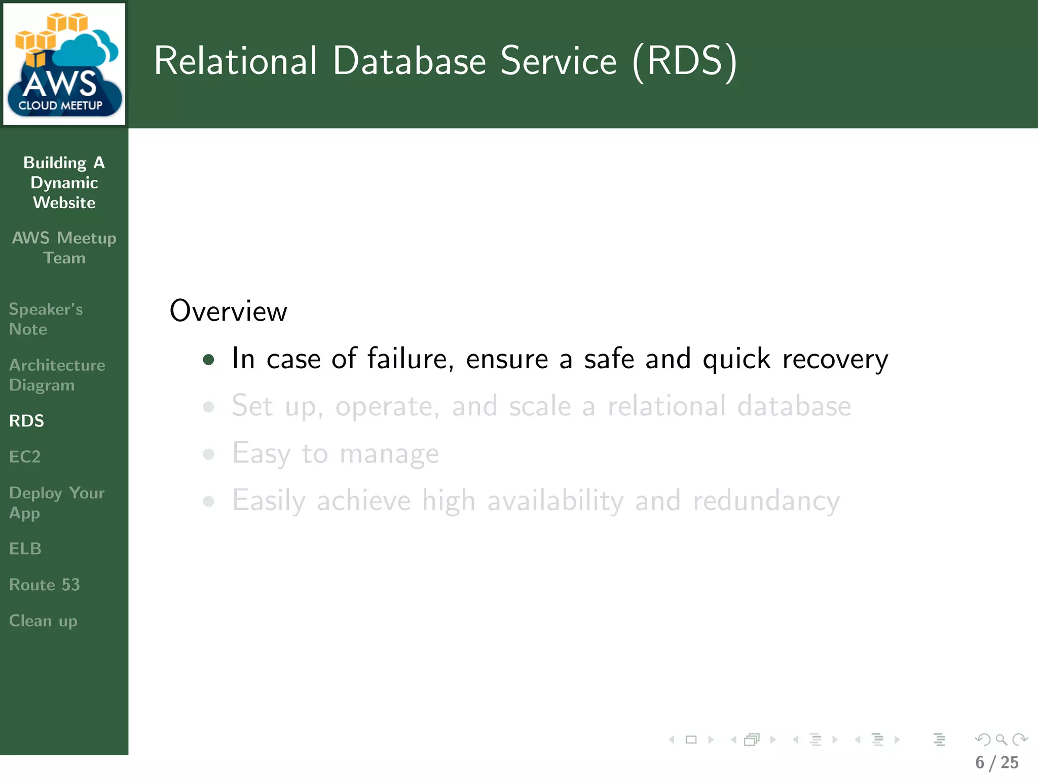 Building A
Dynamic
Website
AWS Meetup
Team
Speaker’s
Note
Architecture
Diagram
RDS
EC2
Deploy Your
App
ELB
Route 53
Clean up
Relational Database Service (RDS)
Overview
• In case of failure, ensure a safe and quick recovery
• Set up, operate, and scale a relational database
• Easy to manage
• Easily achieve high availability and redundancy
6 / 25
 