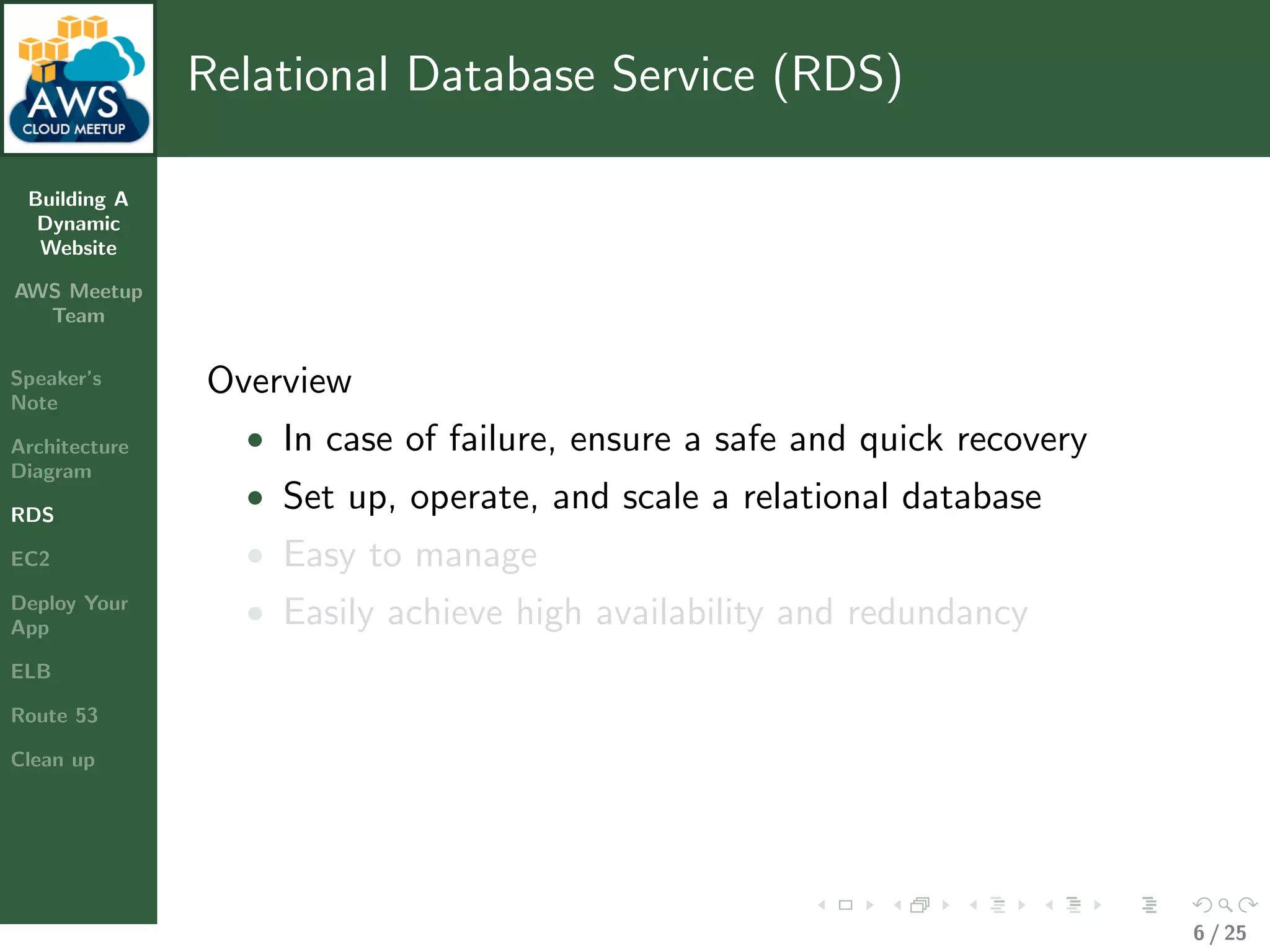 Building A
Dynamic
Website
AWS Meetup
Team
Speaker’s
Note
Architecture
Diagram
RDS
EC2
Deploy Your
App
ELB
Route 53
Clean up
Relational Database Service (RDS)
Overview
• In case of failure, ensure a safe and quick recovery
• Set up, operate, and scale a relational database
• Easy to manage
• Easily achieve high availability and redundancy
6 / 25
 