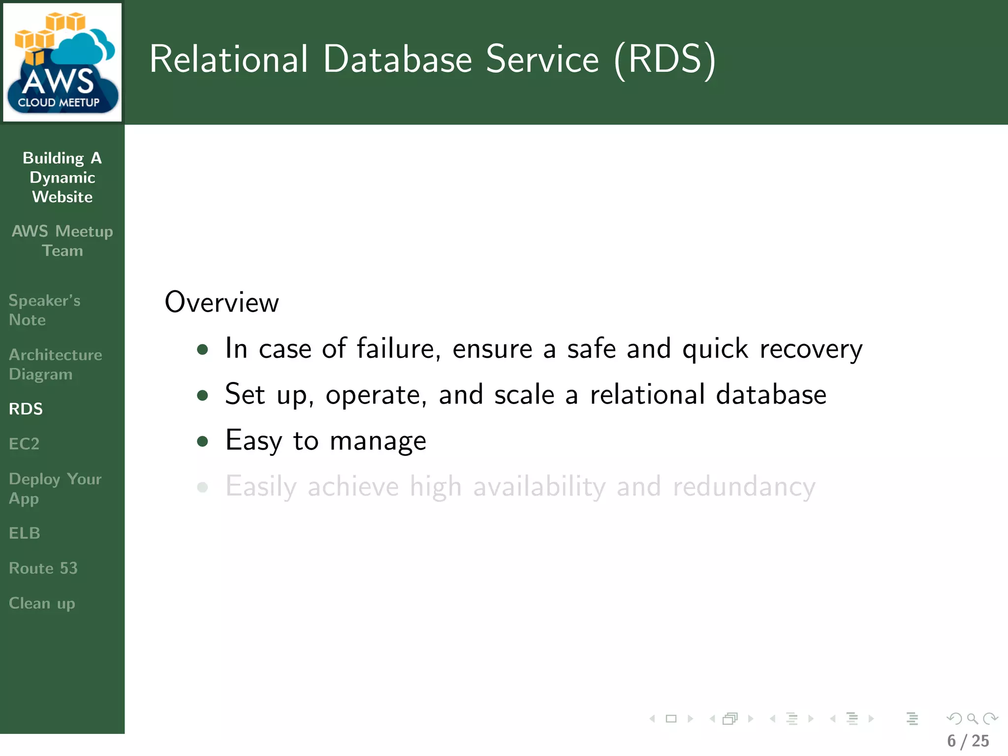 Building A
Dynamic
Website
AWS Meetup
Team
Speaker’s
Note
Architecture
Diagram
RDS
EC2
Deploy Your
App
ELB
Route 53
Clean up
Relational Database Service (RDS)
Overview
• In case of failure, ensure a safe and quick recovery
• Set up, operate, and scale a relational database
• Easy to manage
• Easily achieve high availability and redundancy
6 / 25
 