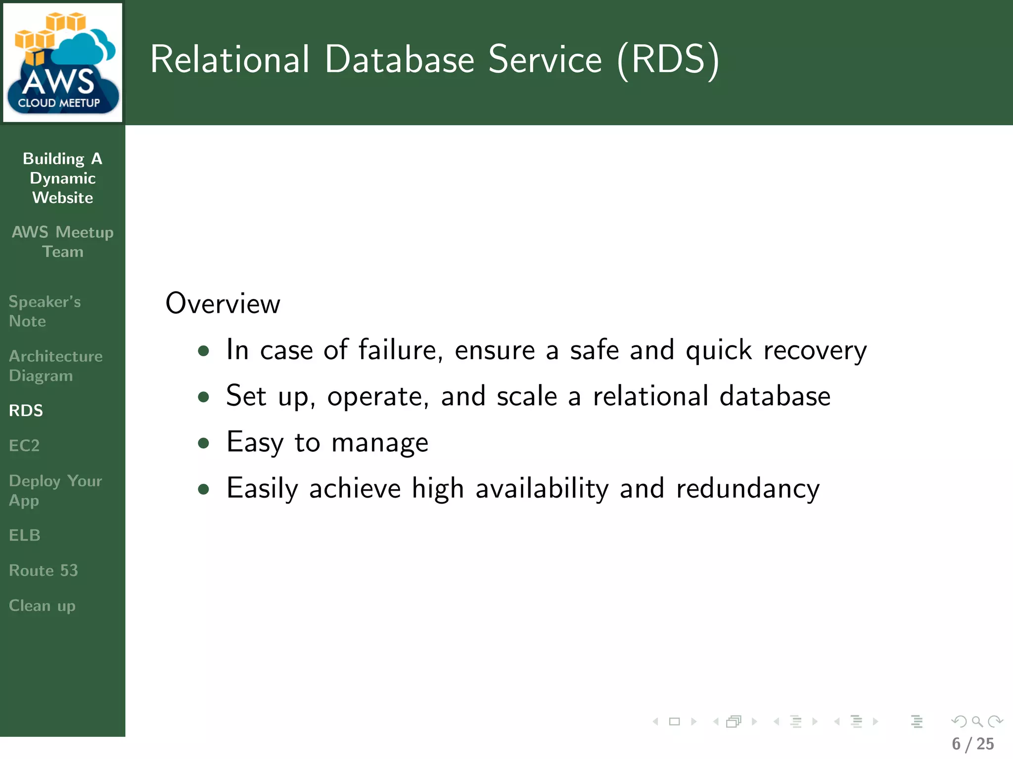 Building A
Dynamic
Website
AWS Meetup
Team
Speaker’s
Note
Architecture
Diagram
RDS
EC2
Deploy Your
App
ELB
Route 53
Clean up
Relational Database Service (RDS)
Overview
• In case of failure, ensure a safe and quick recovery
• Set up, operate, and scale a relational database
• Easy to manage
• Easily achieve high availability and redundancy
6 / 25
 