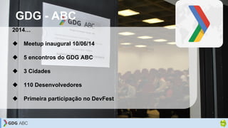 GDG - ABC
2014…
❖ Meetup inaugural 10/06/14
❖ 5 encontros do GDG ABC
❖ 3 Cidades
❖ 110 Desenvolvedores
❖ Primeira particip...