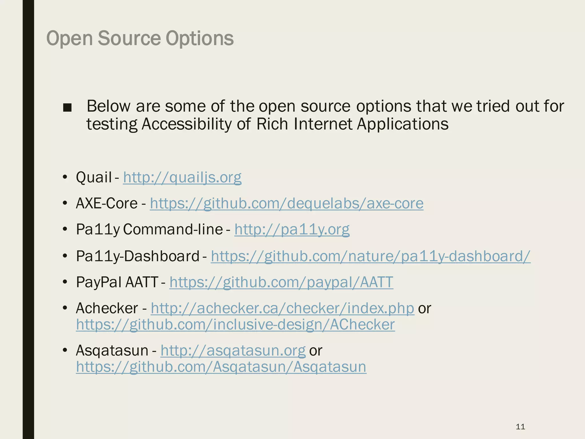 Open Source Options
■ Below are some of the open source options that we tried out for
testing Accessibility of Rich Internet Applications
• Quail - http://quailjs.org
• AXE-Core - https://github.com/dequelabs/axe-core
• Pa11y Command-line - http://pa11y.org
• Pa11y-Dashboard - https://github.com/nature/pa11y-dashboard/
• PayPal AATT - https://github.com/paypal/AATT
• Achecker - http://achecker.ca/checker/index.php or
https://github.com/inclusive-design/AChecker
• Asqatasun - http://asqatasun.org or
https://github.com/Asqatasun/Asqatasun
11
 