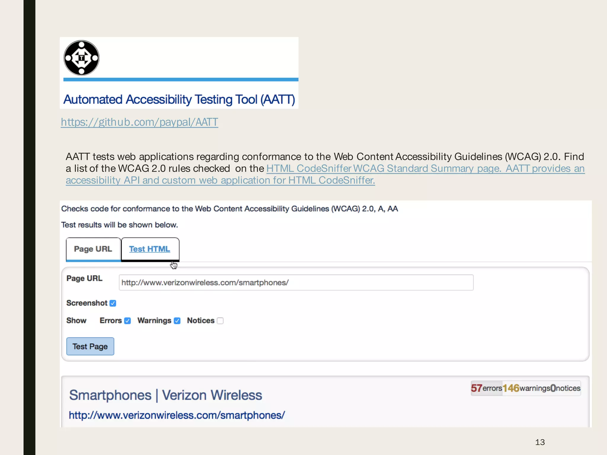 https://github.com/paypal/AATT
13
AATT tests web applications regarding conformance to the Web Content Accessibility Guidelines (WCAG) 2.0. Find
a list of the WCAG 2.0 rules checked on the HTML CodeSniffer WCAG Standard Summary page. AATT provides an
accessibility API and custom web application for HTML CodeSniffer.
 