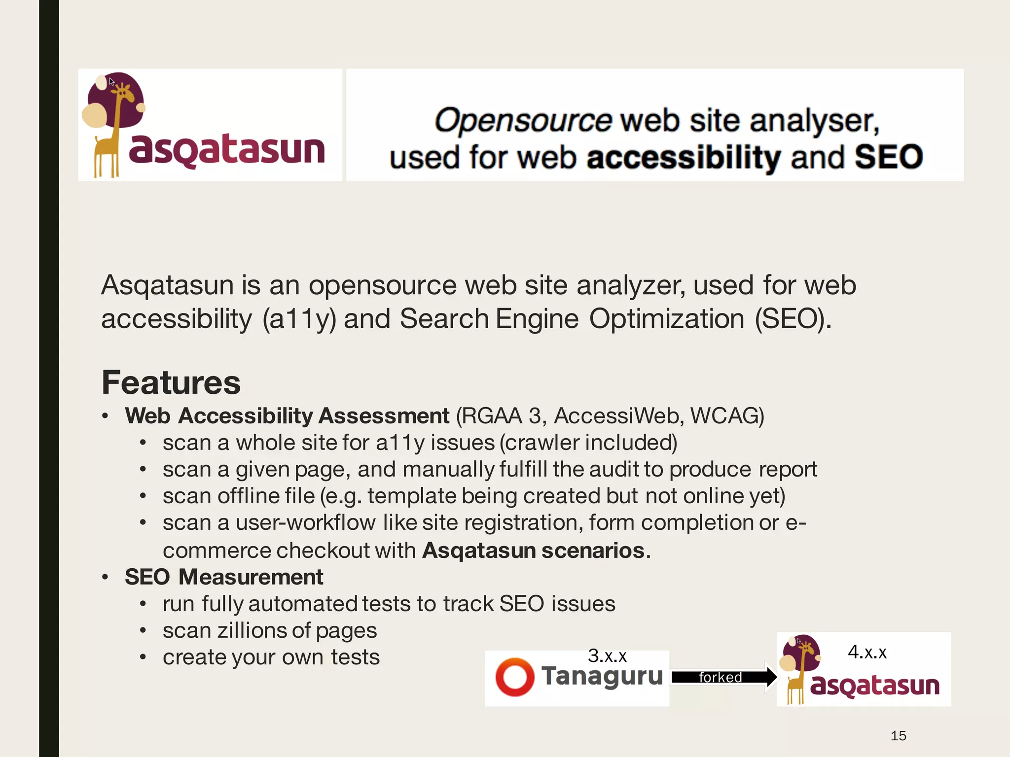 15
Asqatasun is an opensource web site analyzer, used for web
accessibility (a11y) and Search Engine Optimization (SEO).
Features
• Web Accessibility Assessment (RGAA 3, AccessiWeb, WCAG)
• scan a whole site for a11y issues (crawler included)
• scan a given page, and manually fulfill the audit to produce report
• scan offline file (e.g. template being created but not online yet)
• scan a user-workflow like site registration, form completion or e-
commerce checkout with Asqatasun scenarios.
• SEO Measurement
• run fully automated tests to track SEO issues
• scan zillions of pages
• create your own tests
forked
3.x.x 4.x.x
 