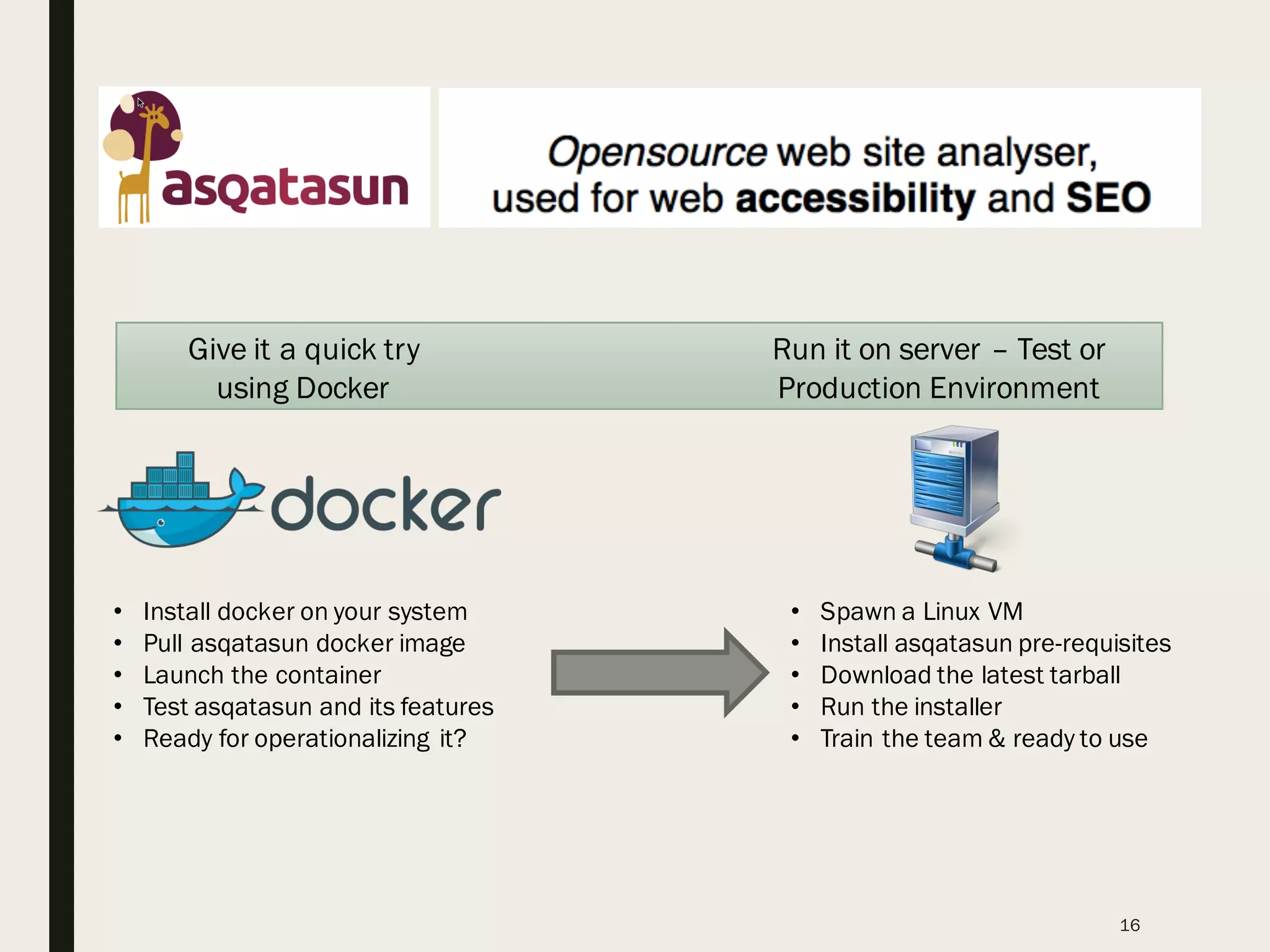 16
Give it a quick try
using Docker
Run it on server – Test or
Production Environment
• Install docker on your system
• Pull asqatasun docker image
• Launch the container
• Test asqatasun and its features
• Ready for operationalizing it?
• Spawn a Linux VM
• Install asqatasun pre-requisites
• Download the latest tarball
• Run the installer
• Train the team & ready to use
 