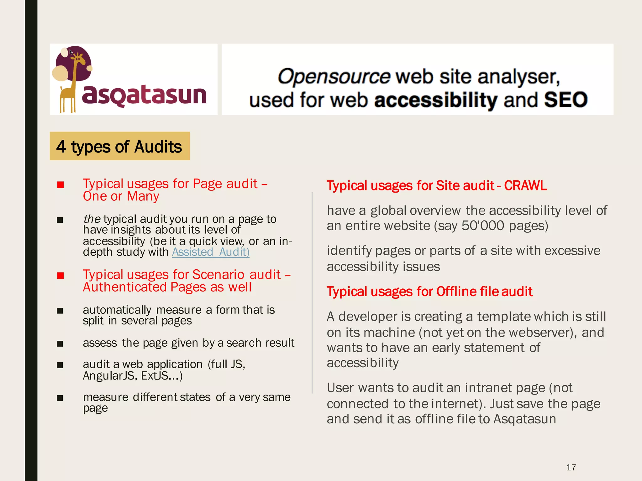 ■ Typical usages for Page audit –
One or Many
■ the typical audit you run on a page to
have insights about its level of
accessibility (be it a quick view, or an in-
depth study with Assisted Audit)
■ Typical usages for Scenario audit –
Authenticated Pages as well
■ automatically measure a form that is
split in several pages
■ assess the page given by a search result
■ audit a web application (full JS,
AngularJS, ExtJS...)
■ measure different states of a very same
page
17
Typical usages for Site audit - CRAWL
have a global overview the accessibility level of
an entire website (say 50'000 pages)
identify pages or parts of a site with excessive
accessibility issues
Typical usages for Offline file audit
A developer is creating a template which is still
on its machine (not yet on the webserver), and
wants to have an early statement of
accessibility
User wants to audit an intranet page (not
connected to the internet). Just save the page
and send it as offline file to Asqatasun
4 types of Audits
 