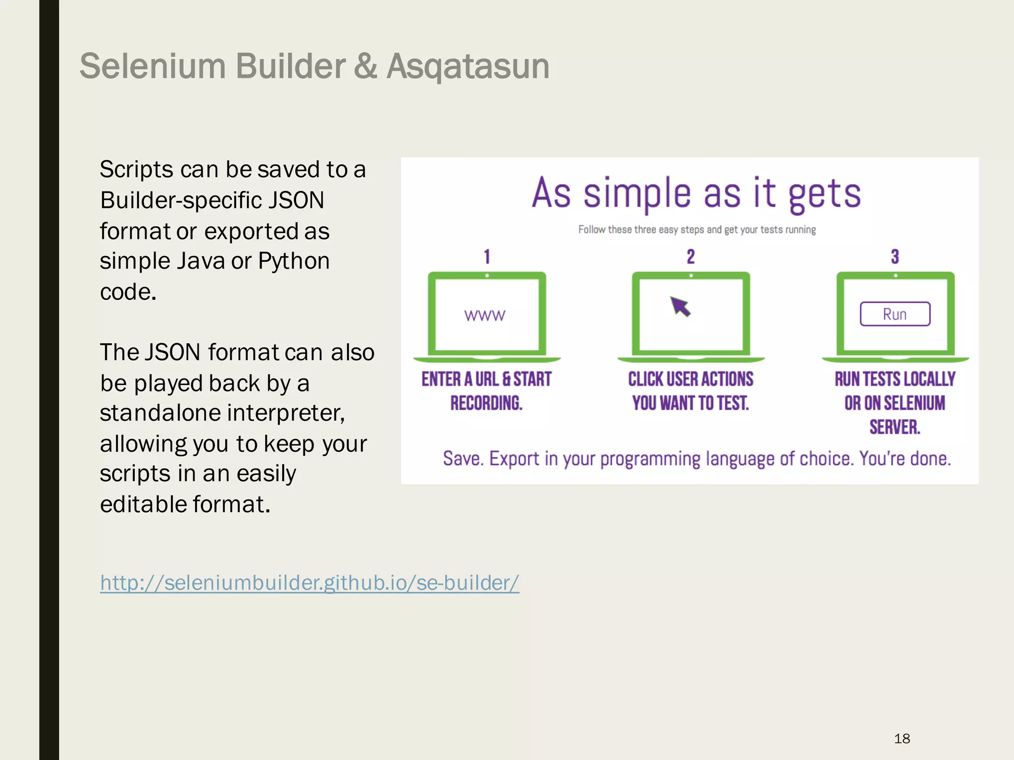 Selenium Builder & Asqatasun
18
http://seleniumbuilder.github.io/se-builder/
Scripts can be saved to a
Builder-specific JSON
format or exported as
simple Java or Python
code.
The JSON format can also
be played back by a
standalone interpreter,
allowing you to keep your
scripts in an easily
editable format.
 