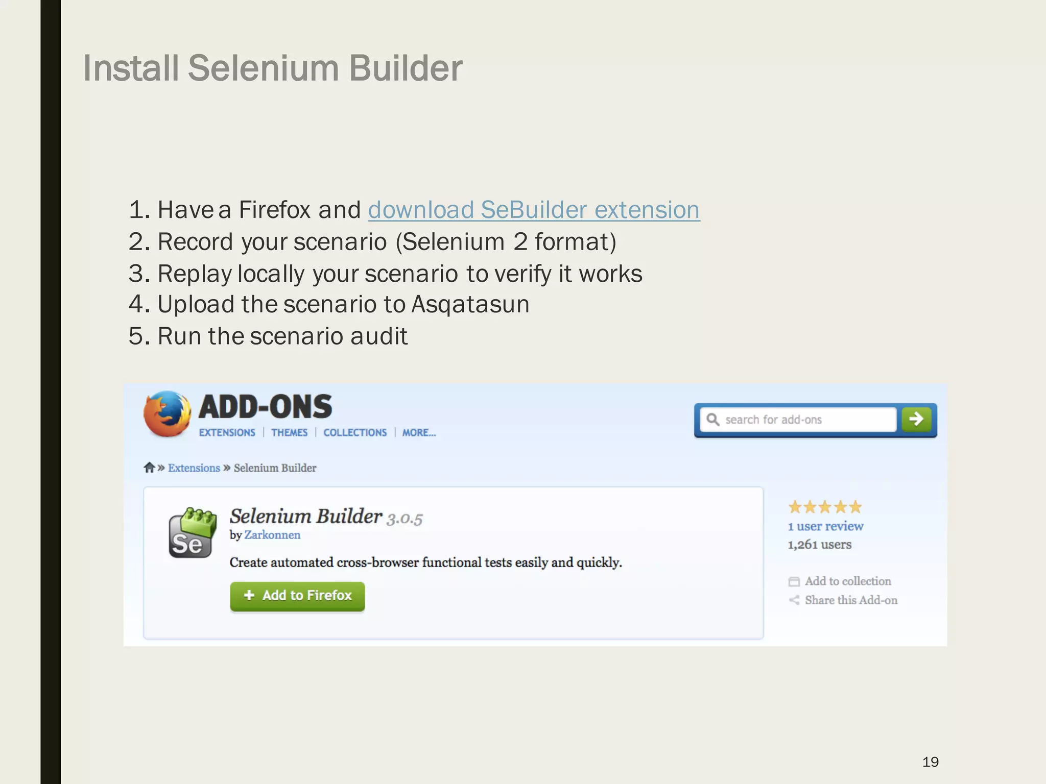 Install Selenium Builder
19
1. Havea Firefox and download SeBuilder extension
2. Record your scenario (Selenium 2 format)
3. Replay locally your scenario to verify it works
4. Upload the scenario to Asqatasun
5. Run the scenario audit
 