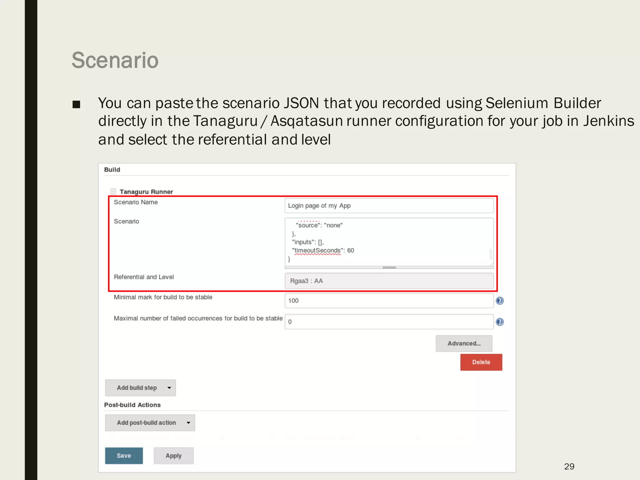 Scenario
■ You can pastethe scenario JSON that you recorded using Selenium Builder
directly in the Tanaguru / Asqatasun runner configuration for your job in Jenkins
and select the referential and level
29
 