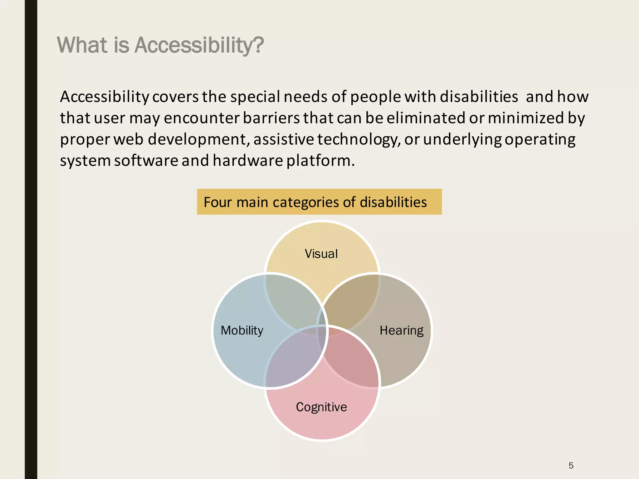 Accessibility	covers	the	special	needs	of	people	with	disabilities		and	how	
that	user	may	encounter	barriers	that	can	be	eliminated	or	minimized	by	
proper	web	development,	assistive	technology,	or	underlying	operating	
system	software	and	hardware	platform.
Four	main	categories	of	disabilities
Visual
Hearing
Cognitive
Mobility
What is Accessibility?
5
 
