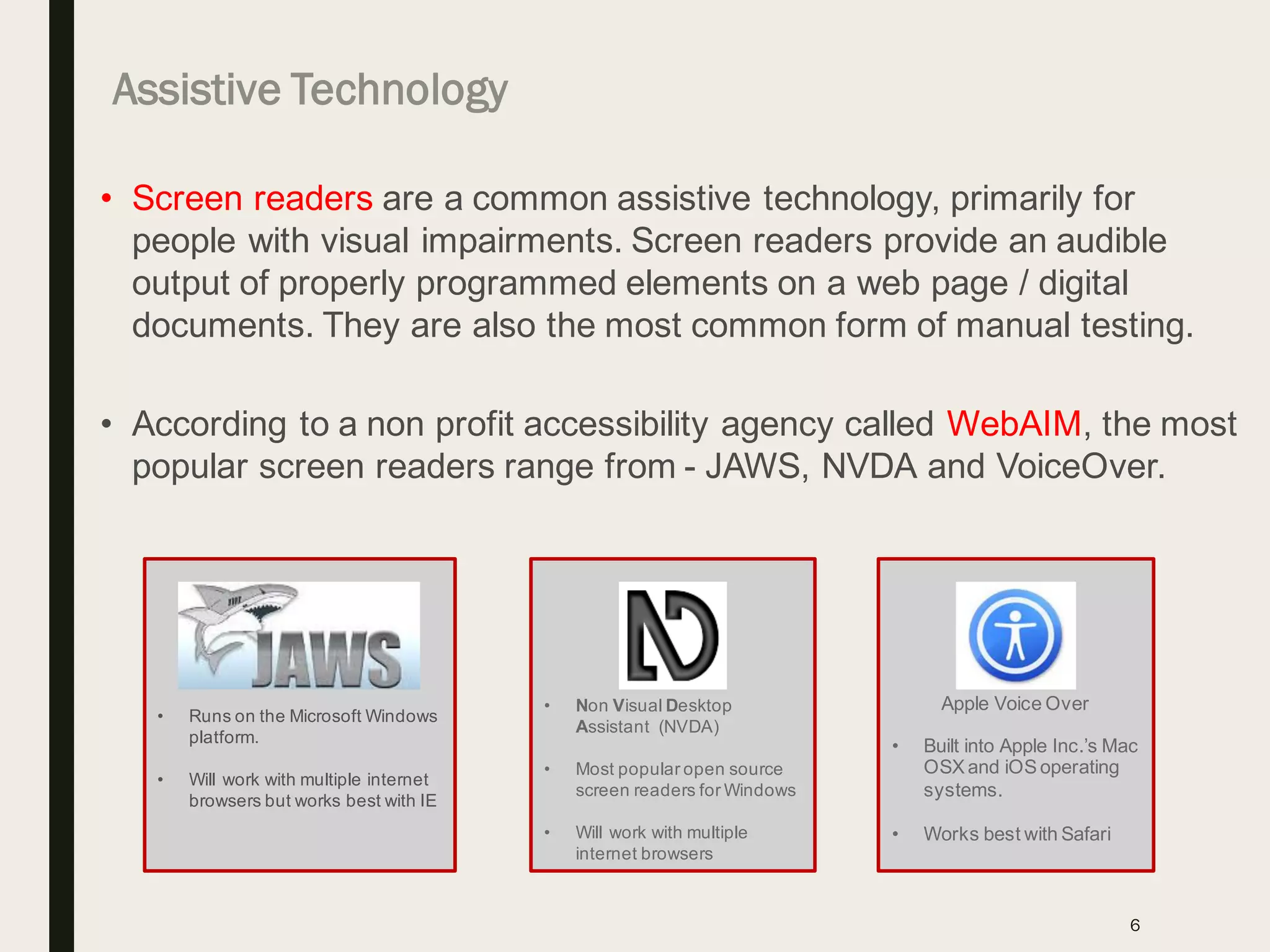 6
• Screen readers are a common assistive technology, primarily for
people with visual impairments. Screen readers provide an audible
output of properly programmed elements on a web page / digital
documents. They are also the most common form of manual testing.
• According to a non profit accessibility agency called WebAIM, the most
popular screen readers range from - JAWS, NVDA and VoiceOver.
• Runs on the Microsoft Windows
platform.
• Will work with multiple internet
browsers but works best with IE
• Non Visual Desktop
Assistant (NVDA)
• Most popular open source
screen readers for Windows
• Will work with multiple
internet browsers
Apple Voice Over
• Built into Apple Inc.’s Mac
OSX and iOS operating
systems.
• Works best with Safari
Assistive Technology
 