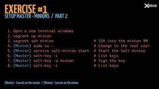 SETUPMASTER-MINIONS / PART2
EXERCISE#1
1. Open a new terminal windows	
2. vagrant up minion	
3. vagrant ssh minion	
4. (Minion) sudo su -	
5. (Minion) service salt-minion start	
6. (Master) salt-key -L	
7. (Master) salt-key -a minion	
8. (Master) salt-key -L
# SSH into the minion VM	
# Change to the root user	
# Start the Salt minion	
# List keys	
# Sign the key	
# List keys
(Master)-Executeonthemaster / (Minion)-Executeontheminion
 