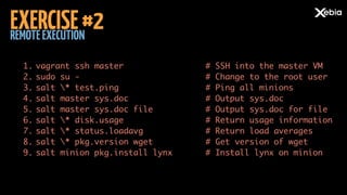 REMOTEEXECUTION
EXERCISE#2
1. vagrant ssh master	
2. sudo su -	
3. salt * test.ping	
4. salt master sys.doc	
5. salt master sys.doc file	
6. salt * disk.usage	
7. salt * status.loadavg	
8. salt * pkg.version wget	
9. salt minion pkg.install lynx	
# SSH into the master VM	
# Change to the root user	
# Ping all minions	
# Output sys.doc	
# Output sys.doc for file	
# Return usage information	
# Return load averages	
# Get version of wget	
# Install lynx on minion
 