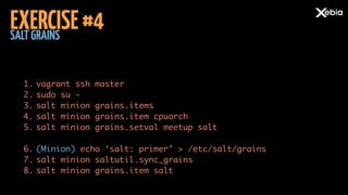 SALTGRAINS
EXERCISE#4
1. vagrant ssh master	
2. sudo su -	
3. salt minion grains.items	
4. salt minion grains.item cpuarch	
5. salt minion grains.setval meetup salt 
6. (Minion) echo ‘salt: primer’ > /etc/salt/grains	
7. salt minion saltutil.sync_grains	
8. salt minion grains.item salt
 