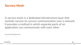 Service Mesh
A service mesh is a dedicated infrastructure layer that
controls service-to-service communication over a network.
It provides a method in which separate parts of an
application can communicate with each other.
source:techtarget.com
 