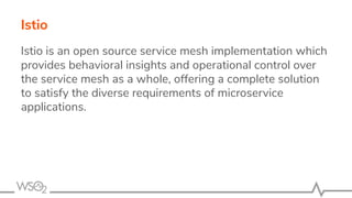 Istio is an open source service mesh implementation which
provides behavioral insights and operational control over
the service mesh as a whole, offering a complete solution
to satisfy the diverse requirements of microservice
applications.
Istio
 