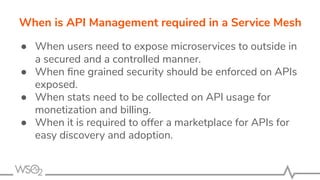 When is API Management required in a Service Mesh
● When users need to expose microservices to outside in
a secured and a controlled manner.
● When ﬁne grained security should be enforced on APIs
exposed.
● When stats need to be collected on API usage for
monetization and billing.
● When it is required to offer a marketplace for APIs for
easy discovery and adoption.
 