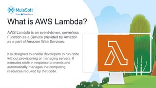 What is AWS Lambda?
AWS Lambda is an event-driven, serverless
Function as a Service provided by Amazon
as a part of Amazon Web Services.
It is designed to enable developers to run code
without provisioning or managing servers. It
executes code in response to events and
automatically manages the computing
resources required by that code.
 