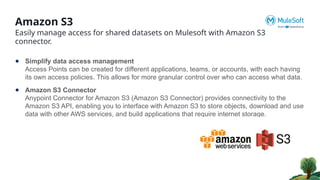 Amazon S3
Easily manage access for shared datasets on Mulesoft with Amazon S3
connector.
● Simplify data access management
Access Points can be created for different applications, teams, or accounts, with each having
its own access policies. This allows for more granular control over who can access what data.
● Amazon S3 Connector
Anypoint Connector for Amazon S3 (Amazon S3 Connector) provides connectivity to the
Amazon S3 API, enabling you to interface with Amazon S3 to store objects, download and use
data with other AWS services, and build applications that require internet storage.
 