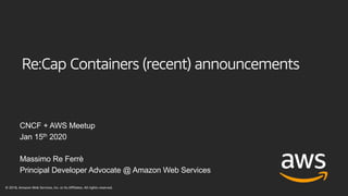 Re:Cap Containers (recent) announcements
CNCF + AWS Meetup
Jan 15th 2020
Massimo Re Ferrè
Principal Developer Advocate @ Amazon Web Services
© 2018, Amazon Web Services, Inc. or its Affiliates. All rights reserved.
 